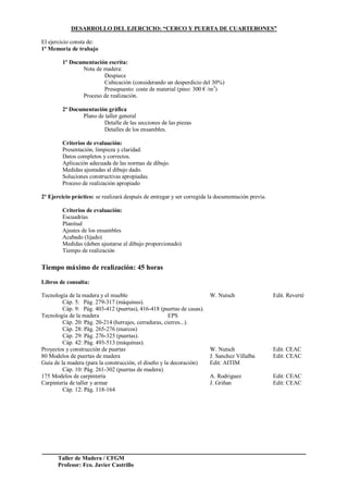 Taller de Madera / CFGM
Profesor: Fco. Javier Castrillo
DESARROLLO DEL EJERCICIO: “CERCO Y PUERTA DE CUARTERONES”
El ejercicio consta de:
1º Memoria de trabajo
1º Documentación escrita:
Nota de madera:
Despiece
Cubicación (considerando un desperdicio del 30%)
Presupuesto: coste de material (pino: 300 € /m3
)
Proceso de realización.
2ª Documentación gráfica
Plano de taller general
Detalle de las secciones de las piezas
Detalles de los ensambles.
Criterios de evaluación:
Presentación, limpieza y claridad.
Datos completos y correctos.
Aplicación adecuada de las normas de dibujo.
Medidas ajustadas al dibujo dado.
Soluciones constructivas apropiadas.
Proceso de realización apropiado
2º Ejercicio práctico: se realizará después de entregar y ser corregida la documentación previa.
Criterios de evaluación:
Escuadrías
Planitud
Ajustes de los ensambles
Acabado (lijado)
Medidas (deben ajustarse al dibujo proporcionado)
Tiempo de realización
Tiempo máximo de realización: 45 horas
Libros de consulta:
Tecnología de la madera y el mueble W. Nutsch Edit. Reverté
Cáp. 5: Pág. 279-317 (máquinas).
Cáp. 9: Pág. 403-412 (puertas), 416-418 (puertas de casas).
Tecnología de la madera EPS
Cáp. 20: Pág. 20-214 (herrajes, cerraduras, cierres...).
Cáp. 28: Pág. 265-276 (marcos)
Cáp. 29: Pág. 276-325 (puertas).
Cáp. 42: Pág. 493-513 (máquinas).
Proyectos y construcción de puertas W. Nutsch Edit. CEAC
80 Modelos de puertas de madera J. Sanchez Villalba Edit: CEAC
Guía de la madera (para la construcción, el diseño y la decoración) Edit: AITIM
Cáp. 10: Pág. 261-302 (puertas de madera).
175 Modelos de carpintería A. Rodriguez Edit: CEAC
Carpintería de taller y armar J. Griñan Edit: CEAC
Cáp. 12: Pág. 118-164
 