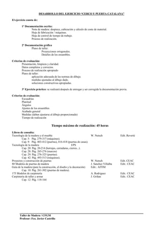 Taller de Madera / CFGM
Profesor: Fco. Javier Castrillo
DESARROLLO DEL EJERCICIO “CERCO Y PUERTA CATALANA”
El ejercicio consta de:
1º Documentación escrita:
Nota de madera: despiece, cubicación y cálculo de coste de material.
Hoja de fabricación / máquinas.
Hoja de control de tiempo de trabajo.
Proceso de realización.
2ª Documentación gráfica
Plano de taller:
Proyecciones ortogonales.
Detalles de los ensambles.
Criterios de evaluación:
Presentación, limpieza y claridad.
Datos completos y correctos.
Proceso de realización apropiado
Plano de taller:
aplicación adecuada de las normas de dibujo.
medidas ajustadas al dibujo dado.
soluciones constructivas apropiadas.
3º Ejercicio práctico: se realizará después de entregar y ser corregida la documentación previa.
Criterios de evaluación:
Escuadrías
Planitud
Ángulos
Ajustes de los ensambles
Acabado general
Medidas (deben ajustarse al dibujo proporcionado)
Tiempo de realización
Tiempo máximo de realización: 45 horas
Libros de consulta:
Tecnología de la madera y el mueble W. Nutsch Edit. Reverté
Cap. 5: Pág. 279-317 (máquinas).
Cap. 9: Pág. 403-412 (puertas), 416-418 (puertas de casas).
Tecnología de la madera EPS
Cap. 20: Pág. 20-214 (herrajes, cerraduras, cierres...).
Cap. 28: Pág. 265-276 (marcos)
Cap. 29: Pág. 276-325 (puertas).
Cap. 42: Pág. 493-513 (máquinas).
Proyectos y construcción de puertas W. Nutsch Edit. CEAC
80 Modelos de puertas de madera J. Sanchez Villalba Edit.: CEAC
Guía de la madera (para la construcción, el diseño y la decoración) Edit.: AITIM
Cap. 10: Pág. 261-302 (puertas de madera).
175 Modelos de carpintería A. Rodriguez Edit.: CEAC
Carpintería de taller y armar J. Griñan Edit.: CEAC
Cap. 12: Pág. 118-164
 