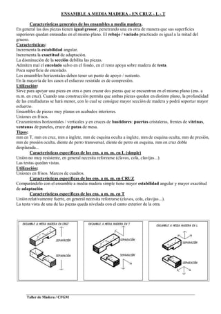 Taller de Madera / CFGM
ENSAMBLE A MEDIA MADERA - EN CRUZ - L - T
Características generales de los ensambles a media madera.
En general las dos piezas tienen igual grosor, penetrando una en otra de manera que sus superficies
superiores quedan enrasadas en el mismo plano. El rebaje / vaciado practicado es igual a la mitad del
grueso.
Características:
Incrementa la estabilidad angular.
Incrementa la exactitud de adaptación.
La disminución de la sección debilita las piezas.
Admiten mal el encolado salvo en el fondo, en el resto apoya sobre madera de testa.
Poca superficie de encolado.
Los ensambles horizontales deben tener un punto de apoyo / sustento.
En la mayoría de los casos el esfuerzo resistido es de compresión.
Utilización:
Sirve para apoyar una pieza en otra o para cruzar dos piezas que se encuentran en el mismo plano (ens. a
m.m. en cruz). Cuando una construcción permita que ambas piezas queden en distinto plano, la profundidad
de las entalladuras se hará menor, con lo cual se consigue mayor sección de madera y podrá soportar mayor
esfuerzo.
Ensambles de piezas muy planas en acabados interiores.
Uniones en frisos.
Cruzamientos horizontales / verticales y en cruces de bastidores: puertas cristaleras, frentes de vitrinas,
ventanas de paneles, cruce de patas de mesa.
Tipos:
mm en T, mm en cruz, mm a inglete, mm de esquina oculta a inglete, mm de esquina oculta, mm de presión,
mm de presión oculta, diente de perro transversal, diente de perro en esquina, mm en cruz doble
desplazada...
Características específicas de los ens. a m. m. en L (simple)
Unión no muy resistente, en general necesita reforzarse (clavos, cola, clavijas...).
Las testas quedan vistas.
Utilización:
Uniones en frisos. Marcos de cuadros.
Características específicas de los ens. a m. m. en CRUZ
Comparándolo con el ensamble a media madera simple tiene mayor estabilidad angular y mayor exactitud
de adaptación
Características específicas de los ens. a m. m. en T
Unión relativamente fuerte, en general necesita reforzarse (clavos, cola, clavijas...).
La testa vista de una de las piezas queda nivelada con el canto exterior de la otra.
 