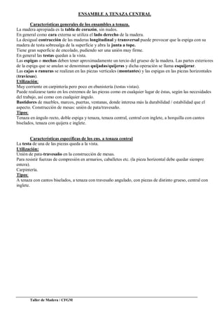 Taller de Madera / CFGM
ENSAMBLE A TENAZA CENTRAL
Características generales de los ensambles a tenaza.
La madera apropiada es la tabla de corazón, sin nudos.
En general como cara externa se utiliza el lado derecho de la madera.
La desigual contracción de las maderas longitudinal y transversal puede provocar que la espiga con su
madera de testa sobresalga de la superficie y abra la junta a tope.
Tiene gran superficie de encolado, pudiendo ser una unión muy firme.
En general las testas quedan a la vista.
Las espigas o mechas deben tener aproximadamente un tercio del grueso de la madera. Las partes exteriores
de la espiga que se anulan se denominan quijadas/quijeras y dicha operación se llama esquijerar.
Las cajas o ranuras se realizan en las piezas verticales (montantes) y las espigas en las piezas horizontales
(traviesas).
Utilización:
Muy corriente en carpintería pero poco en ebanistería (testas vistas).
Puede realizarse tanto en los extremos de las piezas como en cualquier lugar de éstas, según las necesidades
del trabajo, así como con cualquier ángulo.
Bastidores de muebles, marcos, puertas, ventanas, donde interesa más la durabilidad / estabilidad que el
aspecto. Construcción de mesas: unión de pata/travesaño.
Tipos:
Tenaza en ángulo recto, doble espiga y tenaza, tenaza central, central con inglete, a horquilla con cantos
biselados, tenaza con quijera e inglete.
Características específicas de los ens. a tenaza central
La testa de una de las piezas queda a la vista.
Utilización:
Unión de pata-travesaño en la construcción de mesas.
Para resistir fuerzas de compresión en armarios, caballetes etc. (la pieza horizontal debe quedar siempre
entera).
Carpintería.
Tipos:
A tenaza con cantos biselados, a tenaza con travesaño angulado, con piezas de distinto grueso, central con
inglete.
 