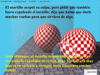 El martillo aceptó su culpa, pero pidió que también
fuera expulsado el tornillo; dijo que había que darle
muchas vueltas para que sirviera de algo.
Ante el ataque, el tornillo aceptó también, pero a su
vez pidió la expulsión de la lija. Hizo ver que era muy
áspera en su trato y siempre tenía fricciones con los
demás.
 