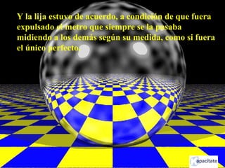 Y la lija estuvo de acuerdo, a condición de que fuera
expulsado el metro que siempre se la pasaba
midiendo a los demás según su medida, como si fuera
el único perfecto.
 