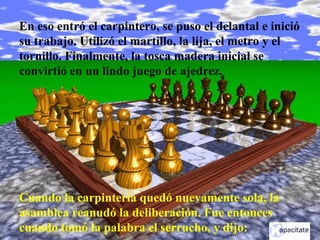 En eso entró el carpintero, se puso el delantal e inició
su trabajo. Utilizó el martillo, la lija, el metro y el
tornillo. Finalmente, la tosca madera inicial se
convirtió en un lindo juego de ajedrez.
Cuando la carpintería quedó nuevamente sola, la
asamblea reanudó la deliberación. Fue entonces
cuando tomó la palabra el serrucho, y dijo:
 