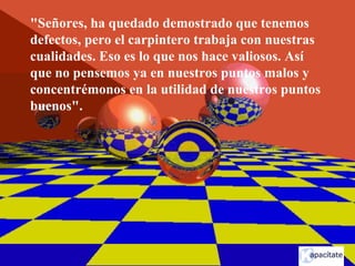 "Señores, ha quedado demostrado que tenemos
defectos, pero el carpintero trabaja con nuestras
cualidades. Eso es lo que nos hace valiosos. Así
que no pensemos ya en nuestros puntos malos y
concentrémonos en la utilidad de nuestros puntos
buenos".
 