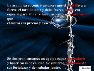 La asamblea encontró entonces que elLa asamblea encontró entonces que el martillmartillo erao era
fuerte, el tornillo unía y daba fuerza,fuerte, el tornillo unía y daba fuerza, la lijala lija eraera
especial para afinar y limar asperezasespecial para afinar y limar asperezas y observarony observaron
queque
el metro era preciso y exacto.el metro era preciso y exacto.
Se sintieron entonces un equipo capazSe sintieron entonces un equipo capaz de producirde producir
y hacer cosas de calidad. Se sintierony hacer cosas de calidad. Se sintieron orgullososorgullosos dede
sus fortalezas y de trabajar juntos.sus fortalezas y de trabajar juntos.
 