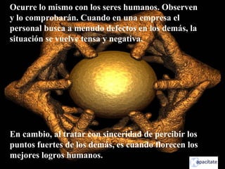 Ocurre lo mismo con los seres humanos. Observen
y lo comprobarán. Cuando en una empresa el
personal busca a menudo defectos en los demás, la
situación se vuelve tensa y negativa.
En cambio, al tratar con sinceridad de percibir los
puntos fuertes de los demás, es cuando florecen los
mejores logros humanos.
 