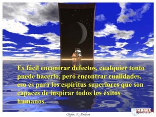 Es fácil encontrar defectos, cualquier tonto
puede hacerlo, pero encontrar cualidades,
eso es para los espíritus superiores que son
capaces de inspirar todos los éxitos
humanos.
KLERM
 