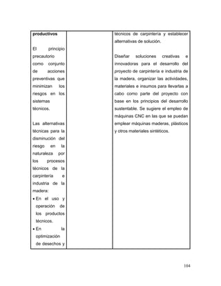 104 
productivos 
El principio precautorio como conjunto de acciones preventivas que minimizan los riesgos en los sistemas técnicos. 
Las alternativas técnicas para la disminución del riesgo en la naturaleza por los procesos técnicos de la carpintería e industria de la madera: 
 En el uso y operación de los productos técnicos. 
 En la optimización de desechos y 
técnicos de carpintería y establecer alternativas de solución. 
Diseñar soluciones creativas e innovadoras para el desarrollo del proyecto de carpintería e industria de la madera, organizar las actividades, materiales e insumos para llevarlas a cabo como parte del proyecto con base en los principios del desarrollo sustentable. Se sugiere el empleo de máquinas CNC en las que se puedan emplear máquinas maderas, plásticos y otros materiales sintéticos.  
