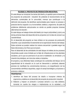 113 
BLOQUE V. PROYECTO DE PRODUCCIÓN INDUSTRIAL 
En este bloque se incorporan los temas del diseño y la gestión para el desarrollo de proyectos de producción industrial. Se pretende el reconocimiento de los elementos contextuales de la comunidad, mismos que contribuyen a la definición del proyecto. Se identifican oportunidades para mejorar un proceso o producto técnico respecto a su funcionalidad, estética y ergonomía. Se parte de problemas débilmente estructurados en donde es posible proponer diversas alternativas de solución. 
En este bloque se trabaja el tema del diseño con mayor profundidad y como una de las primeras fases del desarrollo de los proyectos con la idea de conocer sus características. 
En el desarrollo del proyecto se hace énfasis en los procesos de producción industrial, cuya característica fundamental es la organización técnica del trabajo. Estas acciones se pueden realizar de manera secuencial o paralela según las fases del proceso y los fines que se buscan. 
Para el desarrollo de las actividades de este bloque el análisis de los procesos industriales puede verse limitada por la falta de infraestructura en los planteles escolares, por lo que se promueve el uso de la modelación, la simulación y la creación de prototipos, así como las visitas a industrias. 
El proyecto y sus diferentes fases constituyen los contenidos del bloque con la especificidad de la situación en la cual se intervendrá o cambiará; deberán ponerse de manifiesto los conocimientos técnicos y la resignificación de los conocimientos científicos requeridos, según el campo tecnológico y el proceso o producto a elaborar. 
PROPÓSITOS: 
1. Identificar las fases del proceso de diseño e incorporar criterios de ergonomía y estética en el desarrollo del proyecto de producción industrial. 
2. Elaborar y mejorar un producto o proceso cercano a su vida cotidiana, tomando en cuenta los riesgos e implicaciones en la sociedad y la  