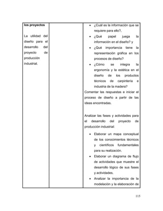115 
los proyectos 
La utilidad del diseño para el desarrollo del proyecto de producción industrial. 
 ¿Cuál es la información que se requiere para ello?, 
 ¿Qué papel juega la información en el diseño? y 
 ¿Qué importancia tiene la representación gráfica en los procesos de diseño? 
 ¿Cómo se integra la ergonomía y la estética en el diseño de los productos técnicos de carpintería e industria de la madera? 
Comentar las respuestas e iniciar el proceso de diseño a partir de las ideas encontradas. 
Analizar las fases y actividades para el desarrollo del proyecto de producción industrial: 
 Elaborar un mapa conceptual de los conocimientos técnicos y científicos fundamentales para su realización. 
 Elaborar un diagrama de flujo de actividades que muestre el desarrollo lógico de sus fases y actividades. 
 Analizar la importancia de la modelación y la elaboración de  
