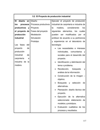 117 
5.2 El Proyecto de producción industrial 
El diseño en los procesos productivos y el proyecto de producción industrial 
Las fases del proyecto de producción industrial de carpintería e industria de la madera. 
Diseño 
Procesos productivos 
Proyecto 
Fases del proyecto 
Modelación Simulación 
Prototipo 
Ejecutar el proyecto de producción industrial de carpintería e industria de la madera, considerando los siguientes elementos, los cuales pueden ser modificados por el profesor de acuerdo a su pertinencia y experiencia en el laboratorio de tecnología: 
 Las necesidades e intereses individuales, comunitarios y sociales para el desarrollo del proyecto. 
 Identificación y delimitación del tema o problema. 
 Recolección, búsqueda y análisis de la información. 
 Construcción de la imagen – objetivo. 
 Búsqueda y selección de alternativas. 
 Planeación: diseño técnico del proyecto. 
 Ejecución de la alternativa seleccionada: elaboración de modelos y prototipos. 
 Evaluación cualitativa de los procesos y resultados.  