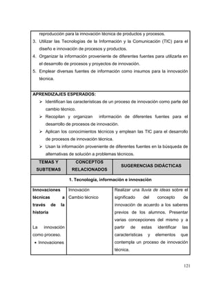 121 
reproducción para la innovación técnica de productos y procesos. 
3. Utilizar las Tecnologías de la Información y la Comunicación (TIC) para el diseño e innovación de procesos y productos. 
4. Organizar la información proveniente de diferentes fuentes para utilizarla en el desarrollo de procesos y proyectos de innovación. 
5. Emplear diversas fuentes de información como insumos para la innovación técnica. 
APRENDIZAJES ESPERADOS: 
 Identifican las características de un proceso de innovación como parte del cambio técnico. 
 Recopilan y organizan información de diferentes fuentes para el desarrollo de procesos de innovación. 
 Aplican los conocimientos técnicos y emplean las TIC para el desarrollo de procesos de innovación técnica. 
 Usan la información proveniente de diferentes fuentes en la búsqueda de alternativas de solución a problemas técnicos. TEMAS Y SUBTEMAS CONCEPTOS RELACIONADOS SUGERENCIAS DIDÁCTICAS 
1. Tecnología, información e innovación 
Innovaciones técnicas a través de la historia 
La innovación como proceso. 
 Innovaciones 
Innovación 
Cambio técnico 
Realizar una lluvia de ideas sobre el significado del concepto de innovación de acuerdo a los saberes previos de los alumnos. Presentar varias concepciones del mismo y a partir de estas identificar las características y elementos que contempla un proceso de innovación técnica.  
