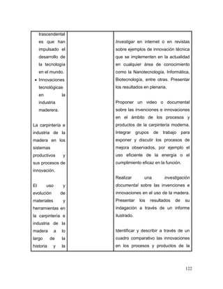 122 
trascendentales que han impulsado el desarrollo de la tecnología en el mundo. 
 Innovaciones tecnológicas en la industria maderera. 
La carpintería e industria de la madera en los sistemas productivos y sus procesos de innovación. 
El uso y evolución de materiales y herramientas en la carpintería e industria de la madera a lo largo de la historia y la 
Investigar en internet o en revistas sobre ejemplos de innovación técnica que se implementen en la actualidad en cualquier área de conocimiento como la Nanotecnología, Informática, Biotecnología, entre otras. Presentar los resultados en plenaria. 
Proponer un video o documental sobre las invenciones e innovaciones en el ámbito de los procesos y productos de la carpintería moderna. Integrar grupos de trabajo para exponer y discutir los procesos de mejora observados, por ejemplo el uso eficiente de la energía o el cumplimiento eficaz en la función. 
Realizar una investigación documental sobre las invenciones e innovaciones en el uso de la madera. Presentar los resultados de su indagación a través de un informe ilustrado. 
Identificar y describir a través de un cuadro comparativo las innovaciones en los procesos y productos de la  