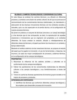 129 
BLOQUE II. CAMPOS TECNOLÓGICOS Y DIVERSIDAD CULTURAL 
En este bloque se analizan los cambios técnicos y su difusión en diferentes procesos y contextos como factor de cambio cultural, de ahí que se promueva el reconocimiento de los conocimientos técnicos tradicionales y la interrelación y adecuación de las diversas innovaciones técnicas con los contextos sociales y naturales, que a su vez repercuten en el cambio técnico, en la configuración de nuevos procesos técnicos. 
Se ponen en práctica un conjunto de técnicas comunes a un campo tecnológico y a las técnicas que lo han enriquecido, es decir, la reproducción de aquellas creaciones e innovaciones que se originaron con propósitos y en contextos diferentes. Se busca analizar la creación, difusión e interdependencia de diferentes clases de técnicas y el papel que tienen los insumos en un contexto y tiempo determinado. 
Mediante el análisis sistémico de las creaciones técnicas, se propone el estudio del papel que ha jugado la innovación, el uso de herramientas y máquinas, los insumos y la cada vez mayor complejización de procesos y sistemas técnicos, en la configuración de los campos tecnológicos. 
PROPÓSITOS: 
1. Reconocer la influencia de los saberes sociales y culturales en la conformación de los campos tecnológicos. 
2. Valorar las aportaciones de los conocimientos tradicionales de diferentes culturas a los campos tecnológicos y sus transformaciones a través del tiempo. 
3. Tomar en cuenta las diversas aportaciones de diversos grupos sociales en la mejora de procesos y productos. 
APRENDIZAJES ESPERADOS: 
 Identifican las técnicas que conforman diferentes campos tecnológicos y las emplean para desarrollar procesos de innovación.  