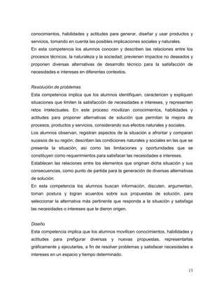 13 
conocimientos, habilidades y actitudes para generar, diseñar y usar productos y servicios, tomando en cuenta las posibles implicaciones sociales y naturales. 
En esta competencia los alumnos conocen y describen las relaciones entre los procesos técnicos, la naturaleza y la sociedad; previenen impactos no deseados y proponen diversas alternativas de desarrollo técnico para la satisfacción de necesidades e intereses en diferentes contextos. 
Resolución de problemas 
Esta competencia implica que los alumnos identifiquen, caractericen y expliquen situaciones que limiten la satisfacción de necesidades e intereses, y representen retos intelectuales. En este proceso movilizan conocimientos, habilidades y actitudes para proponer alternativas de solución que permitan la mejora de procesos, productos y servicios, considerando sus efectos naturales y sociales. 
Los alumnos observan, registran aspectos de la situación a afrontar y comparan sucesos de su región; describen las condiciones naturales y sociales en las que se presenta la situación, así como las limitaciones y oportunidades que se constituyen como requerimientos para satisfacer las necesidades e intereses. 
Establecen las relaciones entre los elementos que originan dicha situación y sus consecuencias, como punto de partida para la generación de diversas alternativas de solución. 
En esta competencia los alumnos buscan información, discuten, argumentan, toman postura y logran acuerdos sobre sus propuestas de solución, para seleccionar la alternativa más pertinente que responda a la situación y satisfaga las necesidades o intereses que le dieron origen. 
Diseño 
Esta competencia implica que los alumnos movilicen conocimientos, habilidades y actitudes para prefigurar diversas y nuevas propuestas, representarlas gráficamente y ejecutarlas, a fin de resolver problemas y satisfacer necesidades e intereses en un espacio y tiempo determinado.  