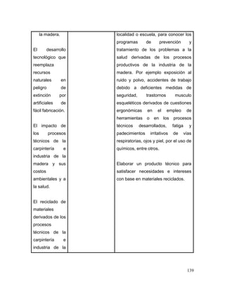 139 
la madera. 
El desarrollo tecnológico que reemplaza recursos naturales en peligro de extinción por artificiales de fácil fabricación. 
El impacto de los procesos técnicos de la carpintería e industria de la madera y sus costos ambientales y a la salud. 
El reciclado de materiales derivados de los procesos técnicos de la carpintería e industria de la 
localidad o escuela, para conocer los programas de prevención y tratamiento de los problemas a la salud derivadas de los procesos productivos de la industria de la madera. Por ejemplo exposición al ruido y polvo, accidentes de trabajo debido a deficientes medidas de seguridad, trastornos musculo esqueléticos derivados de cuestiones ergonómicas en el empleo de herramientas o en los procesos técnicos desarrollados, fatiga y padecimientos irritativos de vías respiratorias, ojos y piel, por el uso de químicos, entre otros. 
Elaborar un producto técnico para satisfacer necesidades e intereses con base en materiales reciclados.  