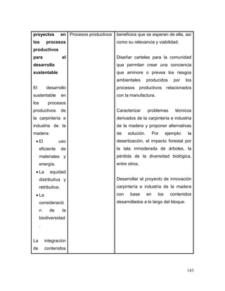 143 
proyectos en los procesos productivos para el desarrollo sustentable 
El desarrollo sustentable en los procesos productivos de la carpintería e industria de la madera: 
 El uso eficiente de materiales y energía. 
 La equidad distributiva y retributiva. 
 La consideración de la biodiversidad. 
La integración de contenidos 
Procesos productivos 
beneficios que se esperan de ella, así como su relevancia y viabilidad. 
Diseñar carteles para la comunidad que permitan crear una conciencia que aminore o prevea los riesgos ambientales producidos por los procesos productivos relacionados con la manufactura. 
Caracterizar problemas técnicos derivados de la carpintería e industria de la madera y proponer alternativas de solución. Por ejemplo: la desertización, el impacto forestal por la tala inmoderada de árboles, la pérdida de la diversidad biológica, entre otros. 
Desarrollar el proyecto de innovación carpintería e industria de la madera con base en los contenidos desarrollados a lo largo del bloque.  