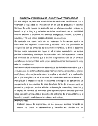 145 
BLOQUE IV. EVALUACIÓN DE LOS SISTEMAS TECNOLÓGICOS 
En este bloque se promueve el desarrollo de habilidades relacionadas con la valoración y capacidad de intervención en el uso de productos y sistemas técnicos. De esta manera se pretende que los alumnos puedan evaluar los beneficios y los riesgos, y así definir en todas sus dimensiones su factibilidad, utilidad, eficacia y eficiencia, en términos energéticos, sociales, culturales y naturales, y no sólo en sus aspectos técnicos o económicos. 
Se pretende que como parte de los procesos de innovación técnica se consideren los aspectos contextuales y técnicos para una producción en congruencia con los principios del desarrollo sustentable. Si bien el desarrollo técnico puede orientarse con base en el principio precautorio, se sugiere plantear actividades y estrategias de evaluación, tanto de los procesos como de los productos de tal manera que el diseño, la operación y uso de un producto cumplan con la normatividad tanto en sus especificaciones técnicas como en su relación con el entorno. 
Para el desarrollo de los temas de este bloque es importante considerar que la evaluación de los sistemas tecnológicos incorpora normas ambientales, criterios ecológicos y otras reglamentaciones, y emplea la simulación y la modelación, por lo que se sugiere que las actividades escolares consideren estos recursos. 
Para prever el impacto social de los sistemas tecnológicos es conveniente un acercamiento a los estudios de costo-beneficio, tanto de procesos como de productos, por ejemplo, evaluar el balance de energía, materiales y desechos, y el empleo de sistemas de monitoreo para registrar aquellas señales que serán útiles para corregir impactos, o bien el costo ambiental del proceso técnico y el beneficio obtenido en el sistema tecnológico, entre otros. 
PROPÓSITOS: 
1. Elaborar planes de intervención en los procesos técnicos, tomando en cuenta los costos socioeconómicos y naturales en relación con los  