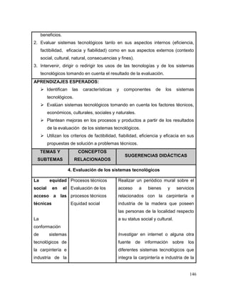 146 
beneficios. 
2. Evaluar sistemas tecnológicos tanto en sus aspectos internos (eficiencia, factibilidad, eficacia y fiabilidad) como en sus aspectos externos (contexto social, cultural, natural, consecuencias y fines). 
3. Intervenir, dirigir o redirigir los usos de las tecnologías y de los sistemas tecnológicos tomando en cuenta el resultado de la evaluación. 
APRENDIZAJES ESPERADOS: 
 Identifican las características y componentes de los sistemas tecnológicos. 
 Evalúan sistemas tecnológicos tomando en cuenta los factores técnicos, económicos, culturales, sociales y naturales. 
 Plantean mejoras en los procesos y productos a partir de los resultados de la evaluación de los sistemas tecnológicos. 
 Utilizan los criterios de factibilidad, fiabilidad, eficiencia y eficacia en sus propuestas de solución a problemas técnicos. TEMAS Y SUBTEMAS CONCEPTOS RELACIONADOS SUGERENCIAS DIDÁCTICAS 
4. Evaluación de los sistemas tecnológicos 
La equidad social en el acceso a las técnicas 
La conformación de sistemas tecnológicos de la carpintería e industria de la 
Procesos técnicos 
Evaluación de los 
procesos técnicos 
Equidad social 
Realizar un periódico mural sobre el acceso a bienes y servicios relacionados con la carpintería e industria de la madera que poseen las personas de la localidad respecto a su status social y cultural. 
Investigar en internet o alguna otra fuente de información sobre los diferentes sistemas tecnológicos que integra la carpintería e industria de la  