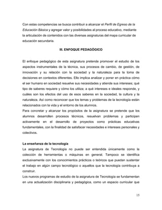 15 
Con estas competencias se busca contribuir a alcanzar el Perfil de Egreso de la Educación Básica y agregar valor y posibilidades al proceso educativo, mediante la articulación de contenidos con las diversas asignaturas del mapa curricular de educación secundaria. 
III. ENFOQUE PEDAGÓGICO 
El enfoque pedagógico de esta asignatura pretende promover el estudio de los aspectos instrumentales de la técnica, sus procesos de cambio, de gestión, de innovación y su relación con la sociedad y la naturaleza para la toma de decisiones en contextos diferentes. Ello implica analizar y poner en práctica cómo el ser humano en sociedad resuelve sus necesidades y atiende sus intereses; qué tipo de saberes requiere y cómo los utiliza; a qué intereses e ideales responde, y cuáles son los efectos del uso de esos saberes en la sociedad, la cultura y la naturaleza. Así como reconocer que los temas y problemas de la tecnología están relacionados con la vida y el entorno de los alumnos. 
Para concretar y alcanzar los propósitos de la asignatura se pretende que los alumnos desarrollen procesos técnicos, resuelvan problemas y participen activamente en el desarrollo de proyectos como prácticas educativas fundamentales, con la finalidad de satisfacer necesidades e intereses personales y colectivos. 
La enseñanza de la tecnología 
La asignatura de Tecnología no puede ser entendida únicamente como la colección de herramientas o máquinas en general. Tampoco se identifica exclusivamente con los conocimientos prácticos o teóricos que puedan sustentar el trabajo en algún campo tecnológico o aquellos que la tecnología contribuya a construir. 
Los nuevos programas de estudio de la asignatura de Tecnología se fundamentan en una actualización disciplinaria y pedagógica, como un espacio curricular que  