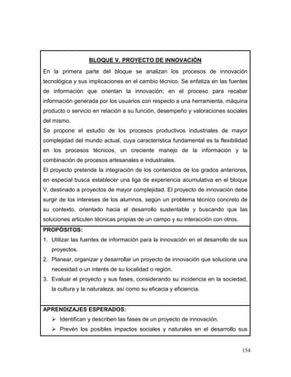 154 
BLOQUE V. PROYECTO DE INNOVACIÓN 
En la primera parte del bloque se analizan los procesos de innovación tecnológica y sus implicaciones en el cambio técnico. Se enfatiza en las fuentes de información que orientan la innovación; en el proceso para recabar información generada por los usuarios con respecto a una herramienta, máquina producto o servicio en relación a su función, desempeño y valoraciones sociales del mismo. 
Se propone el estudio de los procesos productivos industriales de mayor complejidad del mundo actual, cuya característica fundamental es la flexibilidad en los procesos técnicos, un creciente manejo de la información y la combinación de procesos artesanales e industriales. 
El proyecto pretende la integración de los contenidos de los grados anteriores, en especial busca establecer una liga de experiencia acumulativa en el bloque V, destinado a proyectos de mayor complejidad. El proyecto de innovación debe surgir de los intereses de los alumnos, según un problema técnico concreto de su contexto, orientado hacia el desarrollo sustentable y buscando que las soluciones articulen técnicas propias de un campo y su interacción con otros. 
PROPÓSITOS: 
1. Utilizar las fuentes de información para la innovación en el desarrollo de sus proyectos. 
2. Planear, organizar y desarrollar un proyecto de innovación que solucione una necesidad o un interés de su localidad o región. 
3. Evaluar el proyecto y sus fases, considerando su incidencia en la sociedad, la cultura y la naturaleza, así como su eficacia y eficiencia. 
APRENDIZAJES ESPERADOS: 
 Identifican y describen las fases de un proyecto de innovación. 
 Prevén los posibles impactos sociales y naturales en el desarrollo sus  