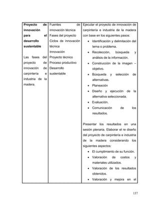 157 
Proyecto de innovación para el desarrollo sustentable 
Las fases del proyecto de innovación de carpintería e industria de la madera. 
Fuentes de innovación técnica 
Fases del proyecto 
Ciclos de innovación técnica 
Innovación 
Proyecto técnico 
Proceso productivo 
Desarrollo sustentable 
Ejecutar el proyecto de innovación de carpintería e industria de la madera con base en los siguientes pasos: 
 Identificación y delimitación del tema o problema. 
 Recolección, búsqueda y análisis de la información. 
 Construcción de la imagen – objetivo. 
 Búsqueda y selección de alternativas. 
 Planeación 
 Diseño y ejecución de la alternativa seleccionada. 
 Evaluación. 
 Comunicación de los resultados. 
Presentar los resultados en una sesión plenaria. Elaborar el re diseño del proyecto de carpintería e industria de la madera considerando los siguientes aspectos: 
 El cumplimiento de su función. 
 Valoración de costos y materiales utilizados. 
 Valoración de los resultados obtenidos. 
 Valoración y mejora en el  