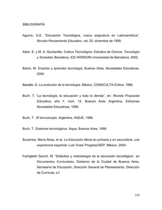 159 
BIBLIOGRAFÍA 
Aguirre, G.E. “Educación Tecnológica, nueva asignatura en Latinoamérica”, Revista Pensamiento Educativo, vol. 25, diciembre de 1999. 
Aibar, E. y M. A. Quintanilla. Cultura Tecnológica. Estudios de Ciencia, Tecnología y Sociedad, Barcelona, ICE HORSORI-Universidad de Barcelona, 2002. 
Barón, M. Enseñar y aprender tecnología, Buenos Aires, Novedades Educativas, 2004. 
Basalla, G. La evolución de la tecnología, México, CONACULTA-Crítica, 1988. 
Buch, T. “La tecnología, la educación y todo lo demás”, en: Revista Propuesta Educativa, año 7, núm. 15, Buenos Aires Argentina, Ediciones Novedades Educativas, 1996. 
Buch, T. El tecnoscopio, Argentina, AIQUE, 1996. 
Buch, T. Sistemas tecnológicos, Aique, Buenos Aires, 1999. 
Buxarrais, María Rosa, et al, La Educación Moral en primaria y en secundaria, una experiencia española. Luis Vives/ Progreso/SEP, México, 2004. 
Famiglietti Secchi, M. “Didáctica y metodología de la educación tecnológica”, en Documentos Curriculares, Gobierno de la Ciudad de Buenos Aires, Secretaría de Educación, Dirección General de Planeamiento, Dirección de Currícula, s.f. 
 