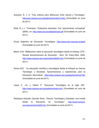 161 
Acevedo, D. J. A. “Tres criterios para diferenciar entre ciencia y Tecnología”. http:www.campus-oei.org/salactsi/acevedo12.htm (Consultado en junio de 2011) 
Elola, N. y L. Toranazos, “Evaluación educativa: Una ”aproximación conceptual” (2000). en: http://www.oei.es/calidad2/luis2.pdf (Consultado en junio de 2011) 
Grupo Argentino de Educación Tecnológica: http://www.cab.cnea.gov.ar/gaet/ (Consultado en junio de 2011) 
Martín G.M. “Reflexiones sobre la educación tecnológica desde el enfoque CTS.” Revista Iberoamericana de Educación, Núm. 28, Enero-Abril, 2002. http://www.campus-oei.org/revista/rie28a01.htm (Consultado en junio de 2011) 
Osorio M.C. “La educación científica y tecnológica desde el enfoque en Ciencia Tecnología y Sociedad, Aproximaciones y experiencias para la Educación Secundaria”. http://www.campus-oei.org/salactsi/osorio3.htm (Consultado en junio de 2011) 
López C. J.A. y Valenti P. “Educación Tecnológica en el siglo XXI”. http://www.campus-oei.org/salactsi/edutec.htm (Consultado en junio de 2011) 
Rodríguez Acevedo, Germán Darío, “Ciencia, Tecnología y Sociedad: una mirada desde la Educación en Tecnología.” http://www.campus- oei.org/oeivirt/rie18a05.htm (Consultado en junio de 2011) 
 