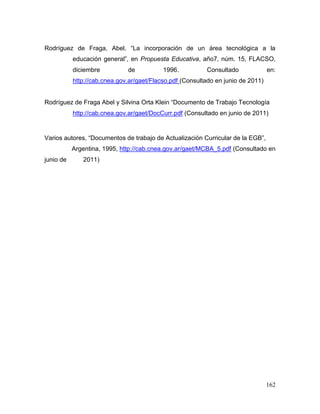 162 
Rodríguez de Fraga, Abel. “La incorporación de un área tecnológica a la educación general”, en Propuesta Educativa, año7, núm. 15, FLACSO, diciembre de 1996. Consultado en: http://cab.cnea.gov.ar/gaet/Flacso.pdf (Consultado en junio de 2011) 
Rodríguez de Fraga Abel y Silvina Orta Klein “Documento de Trabajo Tecnología 
http://cab.cnea.gov.ar/gaet/DocCurr.pdf (Consultado en junio de 2011) 
Varios autores, “Documentos de trabajo de Actualización Curricular de la EGB”, Argentina, 1995, http://cab.cnea.gov.ar/gaet/MCBA_5.pdf (Consultado en junio de 2011) 
 