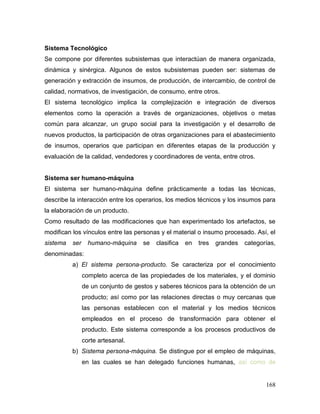 168 
Sistema Tecnológico 
Se compone por diferentes subsistemas que interactúan de manera organizada, dinámica y sinérgica. Algunos de estos subsistemas pueden ser: sistemas de generación y extracción de insumos, de producción, de intercambio, de control de calidad, normativos, de investigación, de consumo, entre otros. 
El sistema tecnológico implica la complejización e integración de diversos elementos como la operación a través de organizaciones, objetivos o metas común para alcanzar, un grupo social para la investigación y el desarrollo de nuevos productos, la participación de otras organizaciones para el abastecimiento de insumos, operarios que participan en diferentes etapas de la producción y evaluación de la calidad, vendedores y coordinadores de venta, entre otros. 
Sistema ser humano-máquina 
El sistema ser humano-máquina define prácticamente a todas las técnicas, describe la interacción entre los operarios, los medios técnicos y los insumos para la elaboración de un producto. 
Como resultado de las modificaciones que han experimentado los artefactos, se modifican los vínculos entre las personas y el material o insumo procesado. Así, el sistema ser humano-máquina se clasifica en tres grandes categorías, denominadas: 
a) El sistema persona-producto. Se caracteriza por el conocimiento completo acerca de las propiedades de los materiales, y el dominio de un conjunto de gestos y saberes técnicos para la obtención de un producto; así como por las relaciones directas o muy cercanas que las personas establecen con el material y los medios técnicos empleados en el proceso de transformación para obtener el producto. Este sistema corresponde a los procesos productivos de corte artesanal. 
b) Sistema persona-máquina. Se distingue por el empleo de máquinas, en las cuales se han delegado funciones humanas, así como de  