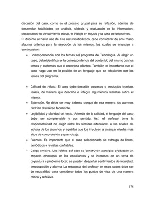 178 
discusión del caso, como en el proceso grupal para su reflexión, además de desarrollar habilidades de análisis, síntesis y evaluación de la información, posibilitando el pensamiento crítico, el trabajo en equipo y la toma de decisiones. 
El docente al hacer uso de este recurso didáctico, debe considerar de ante mano algunos criterios para la selección de los mismos, los cuales se enuncian a continuación: 
 Correspondencia con los temas del programa de Tecnología. Al elegir un caso, debe identificarse la correspondencia del contenido del mismo con los temas y subtemas que el programa plantea. También es importante que el caso haga uso en lo posible de un lenguaje que se relacionen con los temas del programa. 
 Calidad del relato. El caso debe describir procesos o productos técnicos reales, de manera que describa e integre argumentos realistas sobre el mismo. 
 Extensión. No debe ser muy extenso porque de esa manera los alumnos podrían distraerse fácilmente. 
 Legibilidad y claridad del texto. Además de la calidad, el lenguaje del caso debe ser comprensible y con sentido. Así, el profesor tiene la responsabilidad de elegir entre las lecturas adecuadas a los niveles de lectura de los alumnos, y aquéllas que los impulsen a alcanzar niveles más altos de comprensión y aprendizaje. 
 Fuentes. Es importante que el caso seleccionado se extraiga de libros, periódicos o revistas confiables. 
 Carga emotiva. Los relatos del caso se construyen para que produzcan un impacto emocional en los estudiantes y se interesen en un tema de coyuntura o problema local; se pueden despertar sentimientos de inquietud, preocupación y alarma. La respuesta del profesor en estos casos debe ser de neutralidad para considerar todos los puntos de vista de una manera crítica y reflexiva.  