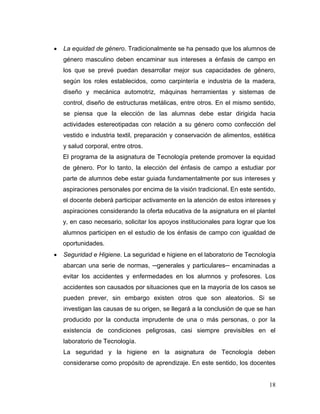 18 
 La equidad de género. Tradicionalmente se ha pensado que los alumnos de género masculino deben encaminar sus intereses a énfasis de campo en los que se prevé puedan desarrollar mejor sus capacidades de género, según los roles establecidos, como carpintería e industria de la madera, diseño y mecánica automotriz, máquinas herramientas y sistemas de control, diseño de estructuras metálicas, entre otros. En el mismo sentido, se piensa que la elección de las alumnas debe estar dirigida hacia actividades estereotipadas con relación a su género como confección del vestido e industria textil, preparación y conservación de alimentos, estética y salud corporal, entre otros. 
El programa de la asignatura de Tecnología pretende promover la equidad de género. Por lo tanto, la elección del énfasis de campo a estudiar por parte de alumnos debe estar guiada fundamentalmente por sus intereses y aspiraciones personales por encima de la visión tradicional. En este sentido, el docente deberá participar activamente en la atención de estos intereses y aspiraciones considerando la oferta educativa de la asignatura en el plantel y, en caso necesario, solicitar los apoyos institucionales para lograr que los alumnos participen en el estudio de los énfasis de campo con igualdad de oportunidades. 
 Seguridad e Higiene. La seguridad e higiene en el laboratorio de Tecnología abarcan una serie de normas, ─generales y particulares─ encaminadas a evitar los accidentes y enfermedades en los alumnos y profesores. Los accidentes son causados por situaciones que en la mayoría de los casos se pueden prever, sin embargo existen otros que son aleatorios. Si se investigan las causas de su origen, se llegará a la conclusión de que se han producido por la conducta imprudente de una o más personas, o por la existencia de condiciones peligrosas, casi siempre previsibles en el laboratorio de Tecnología. 
La seguridad y la higiene en la asignatura de Tecnología deben considerarse como propósito de aprendizaje. En este sentido, los docentes  