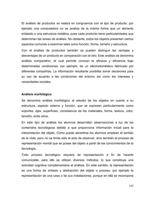 183 
El análisis de productos se realiza en congruencia con el tipo de producto, por ejemplo una computadora no se analiza de la misma forma que un alimento enlatado o una estructura metálica, pues cada producto tiene particularidades que determinan las tareas de análisis. No obstante, todos los objetos presentan ciertos aspectos comunes a examinar tales como función, forma, tamaño y estructura. 
Con el análisis de productos también se pueden distinguir las ventajas y desventajas de un producto en comparación con el otro. Este análisis se denomina análisis comparativo, el cual permite conocer la eficacia y eficiencia bajo determinadas condiciones, por ejemplo, de un electrodoméstico fabricado por diferentes compañías. La información resultante posibilita tomar decisiones para su uso de acuerdo a las condiciones del entorno así como los intereses y necesidades sociales. 
Análisis morfológico 
Se denomina análisis morfológico al estudio de los objetos en cuanto a su estructura, aspecto externo y función, que se expresan particularmente como soportes, ejes, superficies, consistencia de los materiales, forma, textura, color, tamaño, entre otros. 
En este tipo de análisis los alumnos desarrollan observaciones a luz de los contenidos tecnológicos debido a que proporciona información inicial para la interpretación del objeto. Como puede advertirse los alumnos emplean el sentido de la vista, pero no se limita sólo al acto de observar, sino también al proceso de representación mental que se posee del objeto a partir de las conocimientos de la tecnología. 
Todo proceso tecnológico requiere de representación a fin de hacerlo comunicable, para ello se utilizan diversos métodos, lo que constituye una actividad cognitiva complementaria al análisis. En este sentido, la representación es una forma de síntesis y abstracción del objeto o proceso, por ejemplo la representación de una casa o de sus instalaciones, porque en ella se recompone  