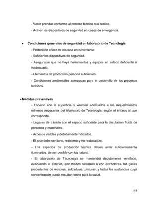 193 
- Vestir prendas conforme al proceso técnico que realice. 
- Activar los dispositivos de seguridad en casos de emergencia. 
 Condiciones generales de seguridad en laboratorio de Tecnología 
- Protección eficaz de equipos en movimiento. 
- Suficientes dispositivos de seguridad. 
- Asegurarse que no haya herramientas y equipos en estado deficiente o inadecuado. 
- Elementos de protección personal suficientes. 
- Condiciones ambientales apropiadas para el desarrollo de los procesos técnicos. 
 Medidas preventivas 
- Espacio con la superficie y volumen adecuados a los requerimientos mínimos necesarios del laboratorio de Tecnología, según el énfasis al que corresponda. 
- Lugares de tránsito con el espacio suficiente para la circulación fluida de personas y materiales. 
- Accesos visibles y debidamente indicados. 
- El piso debe ser llano, resistente y no resbaladizo. 
- Los espacios de producción técnica deben estar suficientemente iluminados, de ser posible con luz natural. 
- El laboratorio de Tecnología se mantendrá debidamente ventilado, evacuando al exterior, -por medios naturales o con extractores- los gases procedentes de motores, soldaduras, pinturas, y todas las sustancias cuya concentración pueda resultar nociva para la salud.  