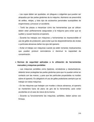 198 
- Las ropas deben ser ajustadas, sin pliegues o colgantes que puedan ser atrapados por las partes giratorias de la máquina. Asimismo se prescindirá de anillos, relojes, y todo tipo de accesorios personales susceptibles de engancharse y provocar un accidente. 
- Tanto las piezas a mecanizar como las herramientas que se utilicen deben estar perfectamente aseguradas a la máquina para evitar que se suelten y causen lesiones al operario. 
- Durante los trabajos con máquinas y herramientas es imprescindible el uso de gafas de protección, para evitar que los desprendimientos de virutas o partículas abrasivas dañen los ojos del operario. 
- Evitar el trabajo con máquinas cuando se están tomando medicamentos que pueden producir somnolencia o disminuir la capacidad de concentración. 
 Normas de seguridad aplicadas a la utilización de herramientas manuales y máquinas portátiles 
- Las máquinas portátiles como lijadoras, amoladoras y desbarbadoras, deberán tener protegidas las partes giratorias para que no puedan entrar en contacto con las manos, y para que las partículas proyectadas no incidan sobre el operario. Es obligatorio el uso de gafas protectoras siempre que se trabaje con estas máquinas. 
- En las máquinas que trabajan con muelas o discos abrasivos, el operario se mantendrá fuera de plano de giro de la herramienta, para evitar accidentes en el caso de rotura de la misma. 
- Durante su funcionamiento las máquinas, portátiles, deben asirse con firmeza.  