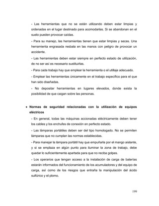 199 
- Las herramientas que no se están utilizando deben estar limpias y ordenadas en el lugar destinado para acomodarlas. Si se abandonan en el suelo pueden provocar caídas. 
- Para su manejo, las herramientas tienen que estar limpias y secas. Una herramienta engrasada resbala en las manos con peligro de provocar un accidente. 
- Las herramientas deben estar siempre en perfecto estado de utilización, de no ser así es necesario sustituirlas. 
- Para cada trabajo hay que emplear la herramienta o el utillaje adecuado. 
- Emplear las herramientas únicamente en el trabajo específico para el que han sido diseñadas. 
- No depositar herramientas en lugares elevados, donde exista la posibilidad de que caigan sobre las personas. 
 Normas de seguridad relacionadas con la utilización de equipos eléctricos 
- En general, todas las máquinas accionadas eléctricamente deben tener los cables y los enchufes de conexión en perfecto estado. 
- Las lámparas portátiles deben ser del tipo homologado. No se permiten lámparas que no cumplan las normas establecidas. 
- Para manejar la lámpara portátil hay que empuñarla por el mango aislante, y si se emplaza en algún punto para iluminar la zona de trabajo, debe quedar lo suficientemente apartada para que no reciba golpes. 
- Los operarios que tengan acceso a la instalación de carga de baterías estarán informados del funcionamiento de los acumuladores y del equipo de carga, así como de los riesgos que entraña la manipulación del ácido sulfúrico y el plomo.  
