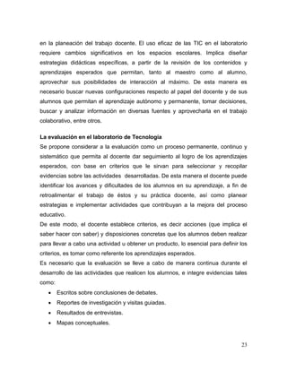 23 
en la planeación del trabajo docente. El uso eficaz de las TIC en el laboratorio requiere cambios significativos en los espacios escolares. Implica diseñar estrategias didácticas específicas, a partir de la revisión de los contenidos y aprendizajes esperados que permitan, tanto al maestro como al alumno, aprovechar sus posibilidades de interacción al máximo. De esta manera es necesario buscar nuevas configuraciones respecto al papel del docente y de sus alumnos que permitan el aprendizaje autónomo y permanente, tomar decisiones, buscar y analizar información en diversas fuentes y aprovecharla en el trabajo colaborativo, entre otros. 
La evaluación en el laboratorio de Tecnología 
Se propone considerar a la evaluación como un proceso permanente, continuo y sistemático que permita al docente dar seguimiento al logro de los aprendizajes esperados, con base en criterios que le sirvan para seleccionar y recopilar evidencias sobre las actividades desarrolladas. De esta manera el docente puede identificar los avances y dificultades de los alumnos en su aprendizaje, a fin de retroalimentar el trabajo de éstos y su práctica docente, así como planear estrategias e implementar actividades que contribuyan a la mejora del proceso educativo. 
De este modo, el docente establece criterios, es decir acciones (que implica el saber hacer con saber) y disposiciones concretas que los alumnos deben realizar para llevar a cabo una actividad u obtener un producto, lo esencial para definir los criterios, es tomar como referente los aprendizajes esperados. 
Es necesario que la evaluación se lleve a cabo de manera continua durante el desarrollo de las actividades que realicen los alumnos, e integre evidencias tales como: 
 Escritos sobre conclusiones de debates. 
 Reportes de investigación y visitas guiadas. 
 Resultados de entrevistas. 
 Mapas conceptuales.  