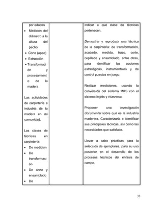 33 
por edades 
 Medición del diámetro a la altura del pecho 
 Corte (apeo) 
 Extracción 
 Transformación y procesamiento de la madera 
Las actividades de carpintería e industria de la madera en mi comunidad. 
Las clases de técnicas en carpintería: 
 De medición 
 De transformación 
 De corte y ensamblado 
 De 
indicar a qué clase de técnicas pertenecen. 
Demostrar y reproducir una técnica de la carpintería: de transformación, acabado, medida, trazo, corte, cepillado y ensamblado, entre otras, para identificar las acciones estratégicas, instrumentales y de control puestas en juego. 
Realizar mediciones, usando la conversión del sistema MKS con el sistema inglés y viceversa. 
Proponer una investigación documental sobre qué es la industria maderera. Caracterizarla e identificar sus principales técnicas, así como las necesidades que satisface. 
Llevar a cabo prácticas para la selección de ejemplares, para su uso posterior en el desarrollo de los procesos técnicos del énfasis de campo. 
 