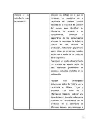 35 
madera y su articulación con la naturaleza. 
Elaborar un collage en el que se comparen los productos de la carpintería en diversas culturas actuales: de la localidad, de México y del mundo, para identificar las diferencias de acuerdo a los conocimientos, creencias y costumbres de los consumidores, además de reconocer la influencia cultural en las técnicas de producción. Reflexionar grupalmente sobre cómo se conservan nuestras tradiciones a través de los productos de la carpintería. 
Reproducir un objeto artesanal hecho con madera de alguna región del país. Identificar grupalmente los aspectos culturales implícitos en su elaboración. 
Realizar una investigación documental sobre la historia de la carpintería en México, origen y evolución. Con base en la información recogida, elaborar una línea de tiempo ilustrada en la que se observen las características de los productos de la carpintería en diferentes épocas, para reconocer la  