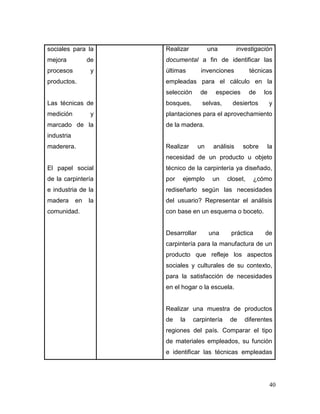 40 
sociales para la mejora de procesos y productos. 
Las técnicas de medición y marcado de la industria maderera. 
El papel social de la carpintería e industria de la madera en la comunidad. 
Realizar una investigación documental a fin de identificar las últimas invenciones técnicas empleadas para el cálculo en la selección de especies de los bosques, selvas, desiertos y plantaciones para el aprovechamiento de la madera. 
Realizar un análisis sobre la necesidad de un producto u objeto técnico de la carpintería ya diseñado, por ejemplo un closet, ¿cómo rediseñarlo según las necesidades del usuario? Representar el análisis con base en un esquema o boceto. 
Desarrollar una práctica de carpintería para la manufactura de un producto que refleje los aspectos sociales y culturales de su contexto, para la satisfacción de necesidades en el hogar o la escuela. 
Realizar una muestra de productos de la carpintería de diferentes regiones del país. Comparar el tipo de materiales empleados, su función e identificar las técnicas empleadas  