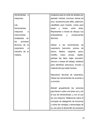 44 
herramientas y máquinas. 
Las herramientas, máquinas e instrumentos empleados en los procesos técnicos de la carpintería e industria de la madera. 
maderera para el corte de árboles por ejemplo: hachas, corvinas, sierras de arco, accesorios para afilar, palancas, caballetes para trozado, cuñas para apear y trozar, entre otras. Representar a través de dibujos sus antecedentes y consecuentes técnicos. 
Utilizar a las herramientas de carpintería (serrucho, prensa de banco, taladro, sargento, perro, martillo, mazo, pinzas, cepillo, garlopa, lija, lápiz, regla, escuadra, bancos o mesas de trabajo, etcétera) para identificar estructura, función y material del que están hechas. 
Reproducir técnicas de carpintería. Utilizar las herramientas de acuerdo a su función. 
Debatir grupalmente las acciones para llevar a cabo una tarea con y sin el uso de herramientas, y con el uso de una máquina. Reflexionar sobre el concepto de delegación de funciones y sobre las ventajas y desventajas de su uso para el desarrollo de procesos  