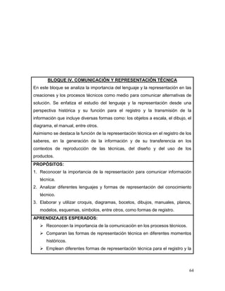 64 
BLOQUE IV. COMUNICACIÓN Y REPRESENTACIÓN TÉCNICA 
En este bloque se analiza la importancia del lenguaje y la representación en las creaciones y los procesos técnicos como medio para comunicar alternativas de solución. Se enfatiza el estudio del lenguaje y la representación desde una perspectiva histórica y su función para el registro y la transmisión de la información que incluye diversas formas como: los objetos a escala, el dibujo, el diagrama, el manual, entre otros. 
Asimismo se destaca la función de la representación técnica en el registro de los saberes, en la generación de la información y de su transferencia en los contextos de reproducción de las técnicas, del diseño y del uso de los productos. 
PROPÓSITOS: 
1. Reconocer la importancia de la representación para comunicar información técnica. 
2. Analizar diferentes lenguajes y formas de representación del conocimiento técnico. 
3. Elaborar y utilizar croquis, diagramas, bocetos, dibujos, manuales, planos, modelos, esquemas, símbolos, entre otros, como formas de registro. 
APRENDIZAJES ESPERADOS: 
 Reconocen la importancia de la comunicación en los procesos técnicos. 
 Comparan las formas de representación técnica en diferentes momentos históricos. 
 Emplean diferentes formas de representación técnica para el registro y la  