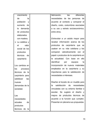 86 
crecimiento de la población y aumento de la demanda de productos elaborados con madera. 
 La estética y el valor social de los productos técnicos de carpintería 
Los cambios en los procesos técnicos de la carpintería para satisfacer las nuevas demandas de la sociedad. 
Las necesidades actuales de productos técnicos de la 
fabricación, las diferentes necesidades de las personas de acuerdo al contexto y comparar el diseño, costo, costumbres asociadas a su uso y estrato socioeconómico, entre otros. 
Entrevistar a un adulto mayor para recabar información acerca de los productos de carpintería que se usaban en su vida cotidiana y los comparen valorativamente con el papel o productos de la carpintería en la actualidad. Con base en ello identificar por equipos la incorporación de nuevos materiales empleados en la carpintería y su importancia para la satisfacción de necesidades e intereses. 
Diseñar el boceto de un mueble para la satisfacción de necesidades vinculadas con su entorno familiar o escolar. Se sugiere el diseño y mejora de productos técnicos de acuerdo a la función que cumplen. Presentar en plenaria sus propuestas. 
 