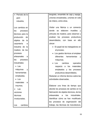 88 
 Período de la gran industria. 
Los cambios en los procesos técnicos para la producción de objetos de la carpintería e industria de la madera: de los procesos artesanales a los procesos industriales: 
 Las máquinas y herramientas empleadas. 
 Los materiales e insumos. 
 Las acciones técnicas involucradas. 
Los cambios 
lengüeta, ensamble de caja y espiga, uniones encastradas, uniones en cola de milano, entre otras. 
Visitar una fábrica o un comercio donde se elaboren muebles y artículos de madera, para observar y analizar los procesos productivos desarrollados, con base en ello ubicar: 
 El papel de los trabajadores en el proceso. 
 Los gestos técnicos al emplear diferentes herramientas y máquinas. 
 Los cambios operados respecto a los materiales empleados y los procesos productivos desarrollados. 
Redactar un informe técnico sobre las actividades observadas. 
Elaborar una línea de tiempo que aborde los procesos de cambio en la fabricación de objetos técnicos, de los artesanales a los industriales. Identificar cómo se han modificado los procesos de organización del trabajo, las técnicas de manufactura,  