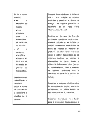 99 
de los procesos técnicos: 
 En la extracción de materia prima empleada para la elaboración de productos de madera. 
 En el consumo energético empleado en cada una de las fases del proceso de manufactura. 
Las alteraciones producidas en la naturaleza debido al uso de los productos de la carpintería e industria de la madera. 
técnicos desarrollados en la industria que no dañen o agoten los recursos naturales y permitan el ahorro de energía. Se sugiere presentar el fragmento de un video sobre “Tecnología Ambiental”. 
Realizar un diagrama de flujo del proceso de creación de un producto o material utilizado en el énfasis de campo. Identificar en cada una de las fases del proceso de creación del producto, las alteraciones frecuentes dadas a partir de la operación de los sistemas técnicos, por ejemplo la elaboración del papel, desde la obtención de la materia prima (pulpa), su transformación, hasta el desecho de residuos generados tras la obtención del producto o proceso de trabajo. 
Presentar al respecto el video sobre la producción del papel y comentar grupalmente las repercusiones de esa práctica en los ecosistemas. 
Proponer alternativas de solución para la prevención de alteraciones a  