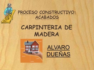 PROCESO CONSTRUCTIVO:
ACABADOS
CARPINTERIA DE
MADERA
ALVARO
DUEÑAS
 