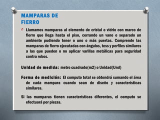 MAMPARAS DE 
FIERRO 
O Llamamos mamparas al elemento de cristal o vidrio con marco de 
fierro que llega hasta el piso, cerrando un vano o separado un 
ambiente pudiendo tener o uno o más puertas. Comprende las 
mamparas de fierro ejecutadas con ángulos, tess y perfiles similares 
a las que pueden o no aplicar varillas metálicas para seguridad 
contra robos. 
Unidad de medida: metro cuadrado(m2) o Unidad(Und) 
Forma de medición: El computo total se obtendrá sumando el área 
de cada mampara cuando sean de diseño y características 
similares. 
Si las mamparas tienen características diferentes, el computo se 
efectuará por piezas. 
 