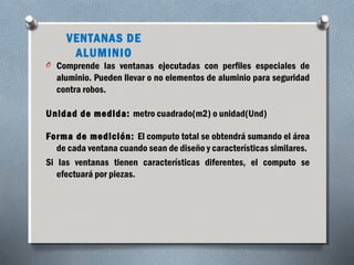 VENTANAS DE 
ALUMINIO 
O Comprende las ventanas ejecutadas con perfiles especiales de 
aluminio. Pueden llevar o no elementos de aluminio para seguridad 
contra robos. 
Unidad de medida: metro cuadrado(m2) o unidad(Und) 
Forma de medición: El computo total se obtendrá sumando el área 
de cada ventana cuando sean de diseño y características similares. 
Si las ventanas tienen características diferentes, el computo se 
efectuará por piezas. 
 