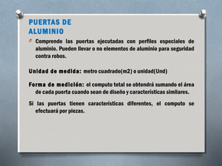PUERTAS DE 
ALUMINIO 
O Comprende las puertas ejecutadas con perfiles especiales de 
aluminio. Pueden llevar o no elementos de aluminio para seguridad 
contra robos. 
Unidad de medida: metro cuadrado(m2) o unidad(Und) 
Forma de medición: el computo total se obtendrá sumando el área 
de cada puerta cuando sean de diseño y características similares. 
Si las puertas tienen características diferentes, el computo se 
efectuará por piezas. 
 