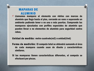 MAPARAS DE 
ALUMINIO 
O Llamamos mampara al elemento con vidrios con marcos de 
aluminio que llega hasta el piso, cerrando un vano o separando un 
ambiente pudiendo tener o no una o más puertas. Comprende las 
mamparas ejecutadas con perfiles especiales de aluminio que 
pueden llevar o no elementos de aluminio para seguridad contra 
robos. 
Unidad de medida: metro cuadrado(m2) o unidad(Und) 
Forma de medición: El computo total se obtendrá sumando el área 
de cada mampara cuando sean de diseño y características 
similares. 
Si las mamparas tienen características diferentes, el computo se 
efectuará por piezas. 
 